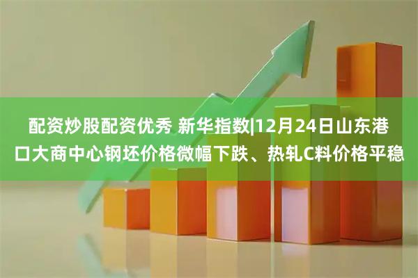配资炒股配资优秀 新华指数|12月24日山东港口大商中心钢坯价格微幅下跌、热轧C料价格平稳