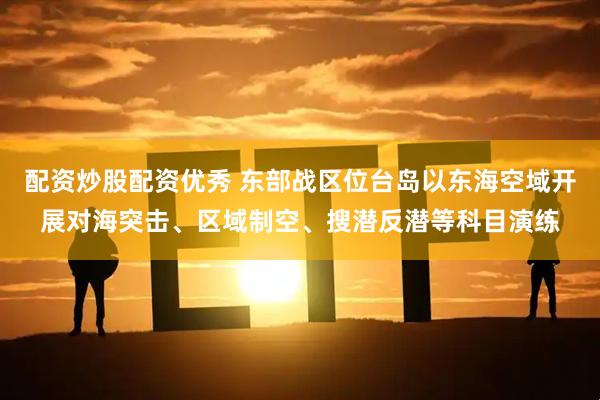 配资炒股配资优秀 东部战区位台岛以东海空域开展对海突击、区域制空、搜潜反潜等科目演练