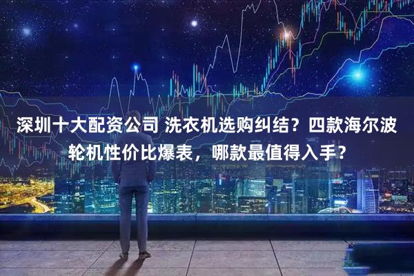 深圳十大配资公司 洗衣机选购纠结？四款海尔波轮机性价比爆表，哪款最值得入手？
