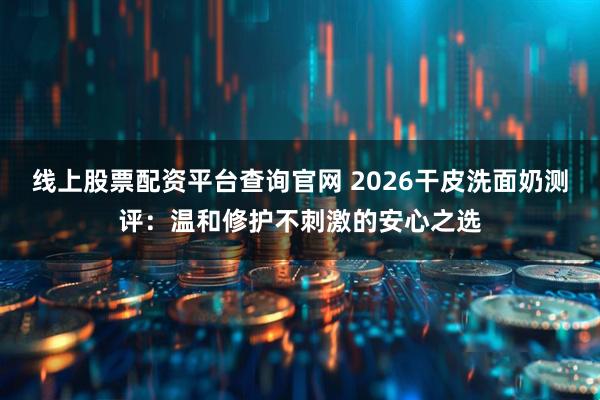 线上股票配资平台查询官网 2026干皮洗面奶测评：温和修护不刺激的安心之选