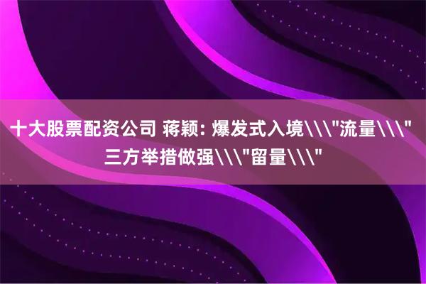 十大股票配资公司 蒋颖: 爆发式入境\＂流量\＂ 三方举措做强\＂留量\＂
