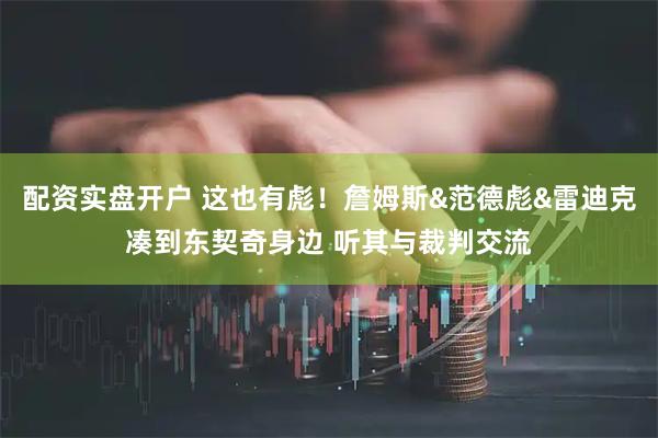 配资实盘开户 这也有彪！詹姆斯&范德彪&雷迪克凑到东契奇身边 听其与裁判交流