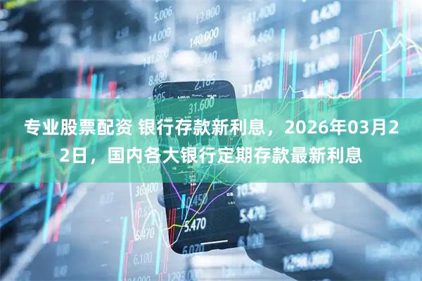 专业股票配资 银行存款新利息，2026年03月22日，国内各大银行定期存款最新利息