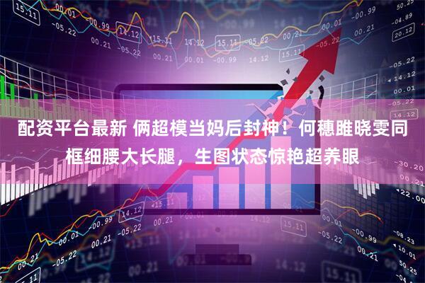 配资平台最新 俩超模当妈后封神！何穗雎晓雯同框细腰大长腿，生图状态惊艳超养眼