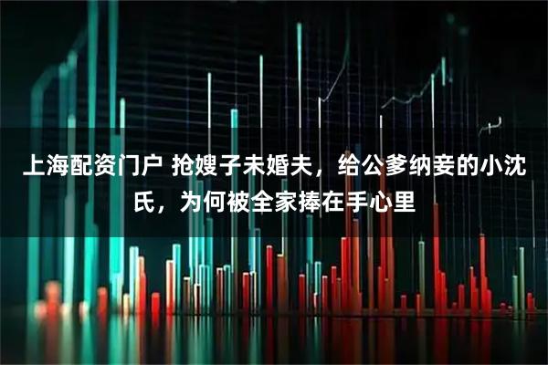上海配资门户 抢嫂子未婚夫，给公爹纳妾的小沈氏，为何被全家捧在手心里