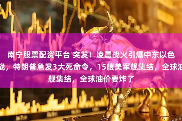 南宁股票配资平台 突发！凌晨战火引爆中东以色列不宣而战，特朗普急发3大死命令，15艘美军舰集结，全球油价要炸了
