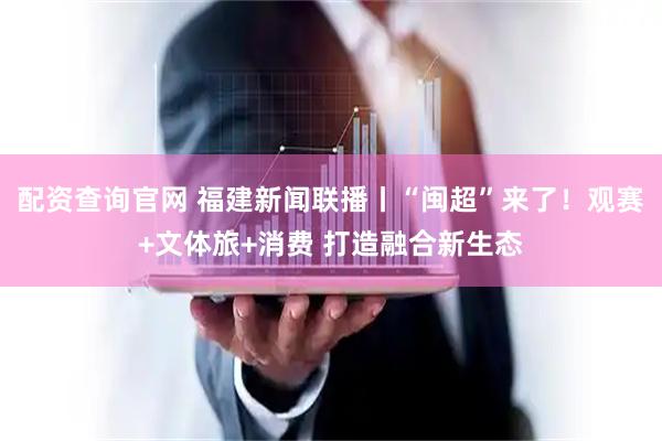 配资查询官网 福建新闻联播丨“闽超”来了！观赛+文体旅+消费 打造融合新生态