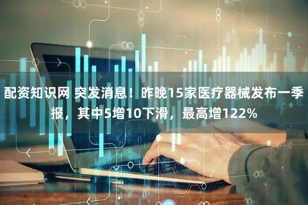 配资知识网 突发消息！昨晚15家医疗器械发布一季报，其中5增10下滑，最高增122%