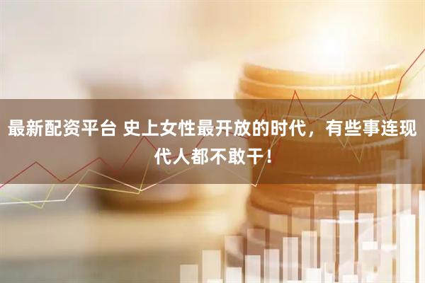 最新配资平台 史上女性最开放的时代，有些事连现代人都不敢干！