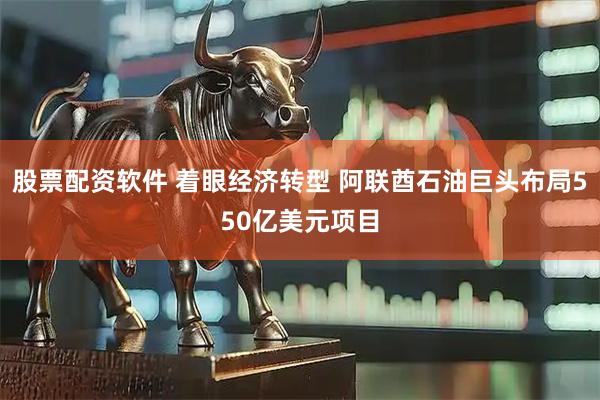 股票配资软件 着眼经济转型 阿联酋石油巨头布局550亿美元项目